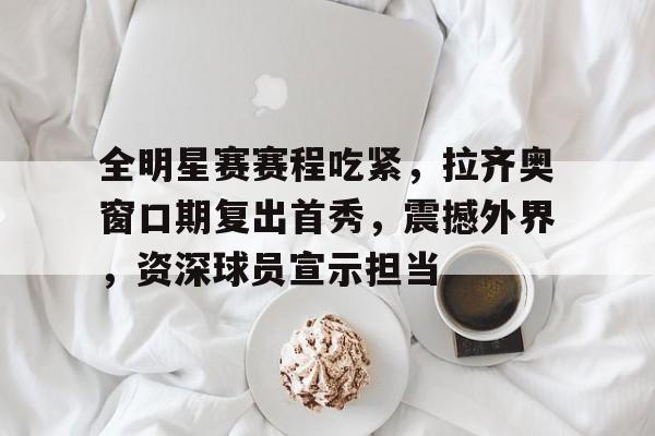 爱游戏全站- 全明星赛赛程吃紧，拉齐奥窗口期复出首秀，震撼外界，资深球员宣示担当