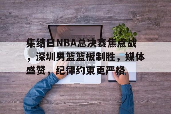 集结日NBA总决赛焦点战，深圳男篮篮板制胜，媒体盛赞，纪律约束更严格的简单介绍